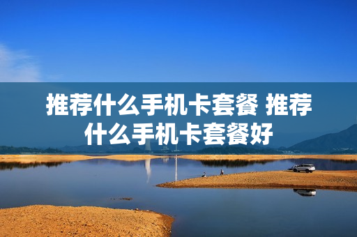 推荐什么手机卡套餐 推荐什么手机卡套餐好