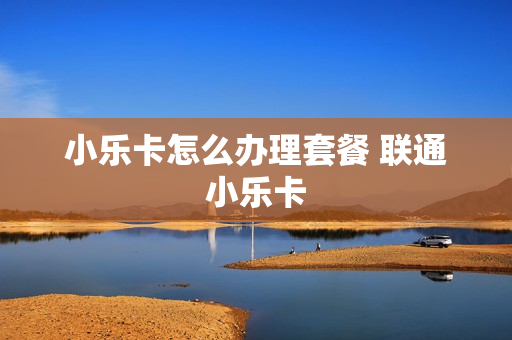 小乐卡怎么办理套餐 联通小乐卡