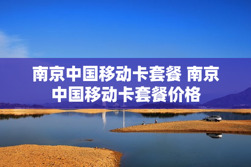 南京中国移动卡套餐 南京中国移动卡套餐价格