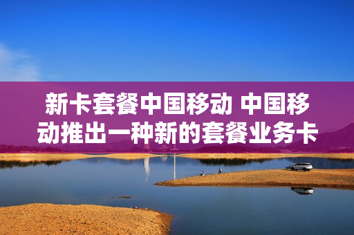 新卡套餐中国移动 中国移动推出一种新的套餐业务卡