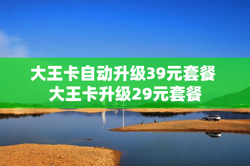 大王卡自动升级39元套餐 大王卡升级29元套餐