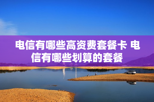 电信有哪些高资费套餐卡 电信有哪些划算的套餐