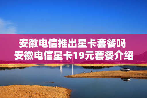 安徽电信推出星卡套餐吗 安徽电信星卡19元套餐介绍