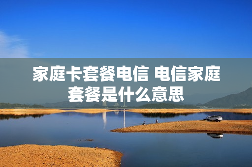 家庭卡套餐电信 电信家庭套餐是什么意思