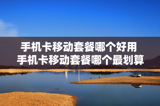 手机卡移动套餐哪个好用 手机卡移动套餐哪个最划算