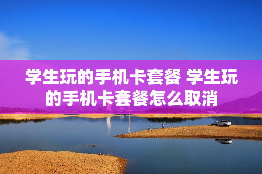 学生玩的手机卡套餐 学生玩的手机卡套餐怎么取消