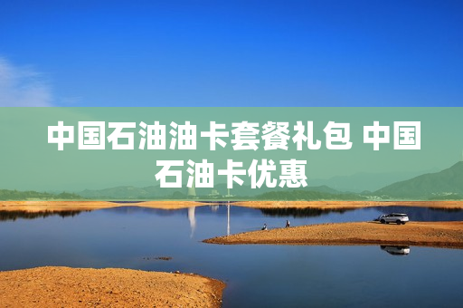 中国石油油卡套餐礼包 中国石油卡优惠