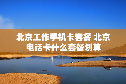 北京工作手机卡套餐 北京电话卡什么套餐划算