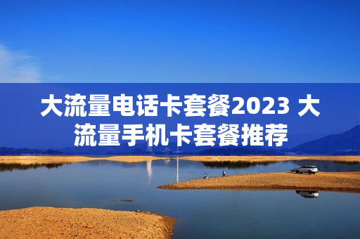 大流量电话卡套餐2023 大流量手机卡套餐推荐