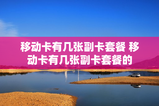 移动卡有几张副卡套餐 移动卡有几张副卡套餐的