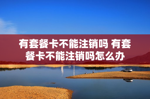 有套餐卡不能注销吗 有套餐卡不能注销吗怎么办
