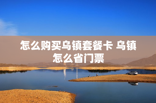 怎么购买乌镇套餐卡 乌镇怎么省门票