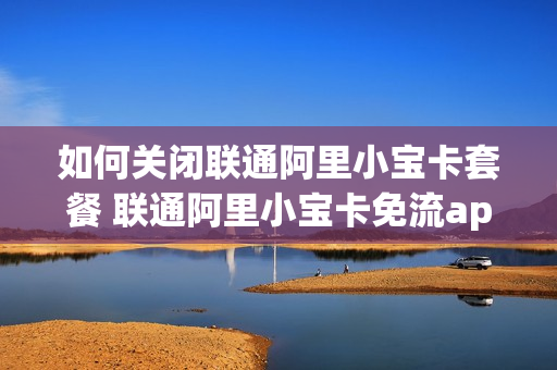 如何关闭联通阿里小宝卡套餐 联通阿里小宝卡免流app