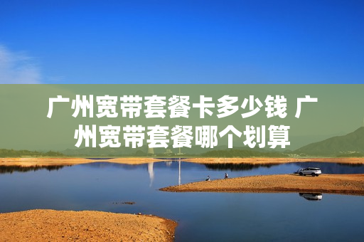 广州宽带套餐卡多少钱 广州宽带套餐哪个划算