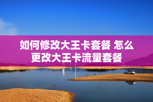 如何修改大王卡套餐 怎么更改大王卡流量套餐