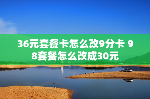 36元套餐卡怎么改9分卡 98套餐怎么改成30元