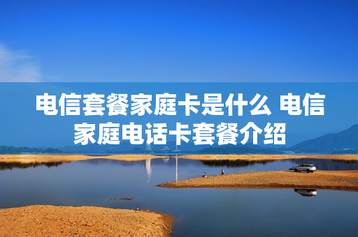 电信套餐家庭卡是什么 电信家庭电话卡套餐介绍