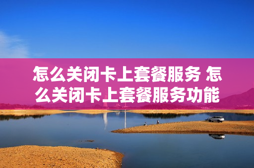 怎么关闭卡上套餐服务 怎么关闭卡上套餐服务功能