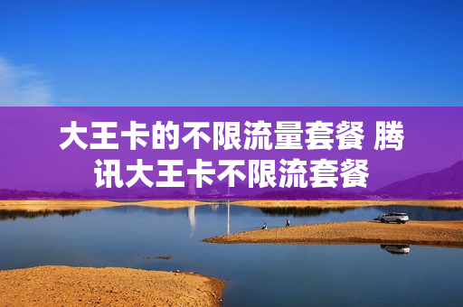 大王卡的不限流量套餐 腾讯大王卡不限流套餐