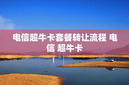 电信超牛卡套餐转让流程 电信 超牛卡