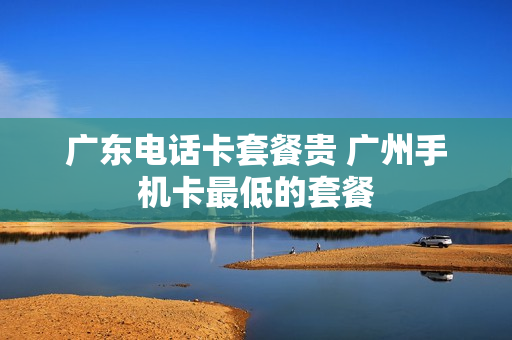 广东电话卡套餐贵 广州手机卡最低的套餐