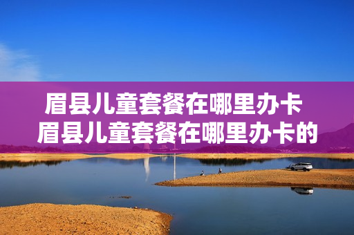 眉县儿童套餐在哪里办卡 眉县儿童套餐在哪里办卡的