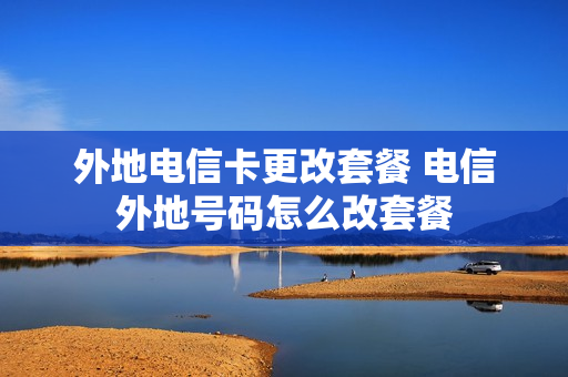 外地电信卡更改套餐 电信外地号码怎么改套餐