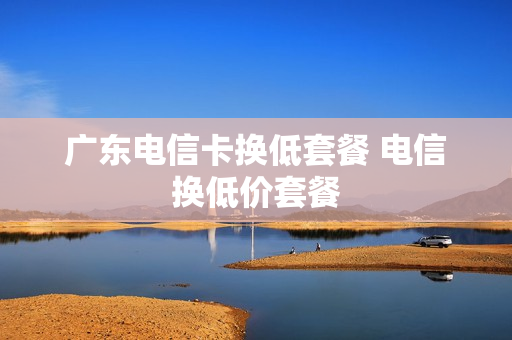 广东电信卡换低套餐 电信换低价套餐