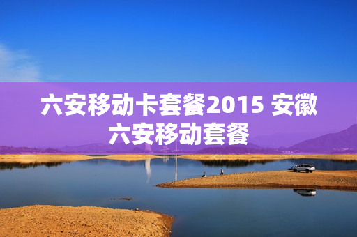 六安移动卡套餐2015 安徽六安移动套餐