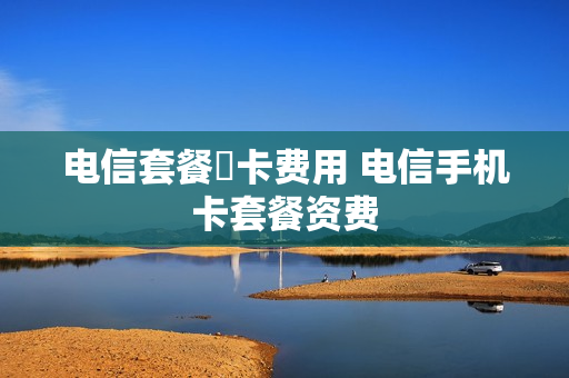 电信套餐挷卡费用 电信手机卡套餐资费