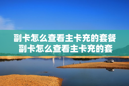 副卡怎么查看主卡充的套餐 副卡怎么查看主卡充的套餐业务
