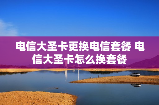 电信大圣卡更换电信套餐 电信大圣卡怎么换套餐