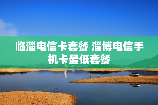 临淄电信卡套餐 淄博电信手机卡最低套餐
