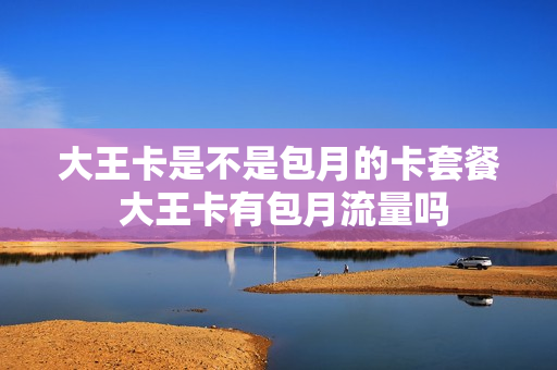 大王卡是不是包月的卡套餐 大王卡有包月流量吗