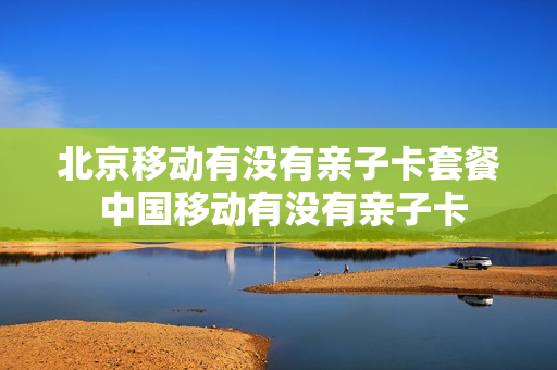 北京移动有没有亲子卡套餐 中国移动有没有亲子卡