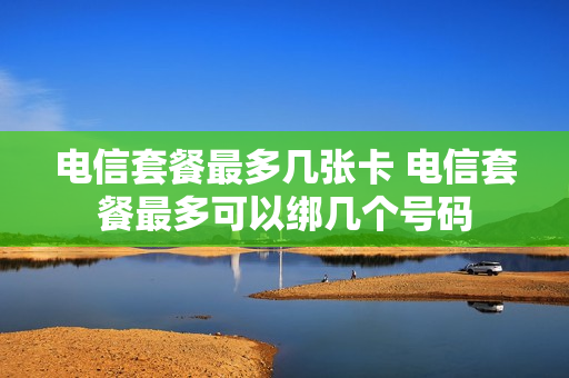 电信套餐最多几张卡 电信套餐最多可以绑几个号码