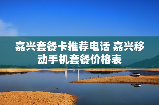 嘉兴套餐卡推荐电话 嘉兴移动手机套餐价格表