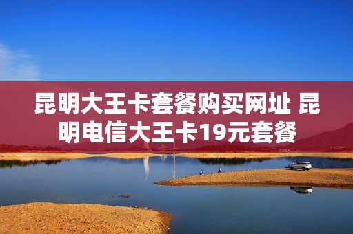 昆明大王卡套餐购买网址 昆明电信大王卡19元套餐