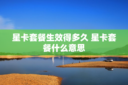 星卡套餐生效得多久 星卡套餐什么意思