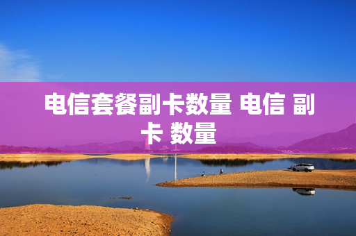 电信套餐副卡数量 电信 副卡 数量