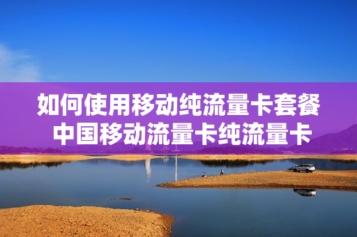 如何使用移动纯流量卡套餐 中国移动流量卡纯流量卡