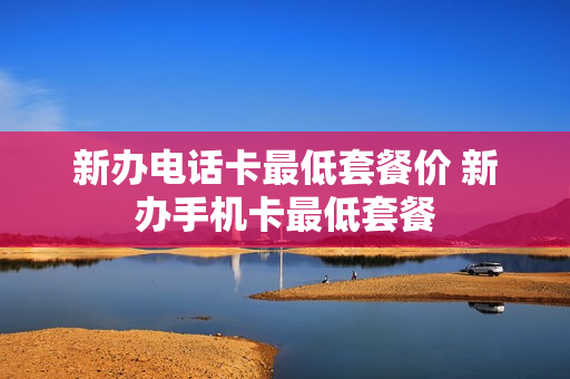 新办电话卡最低套餐价 新办手机卡最低套餐