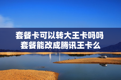 套餐卡可以转大王卡吗吗 套餐能改成腾讯王卡么