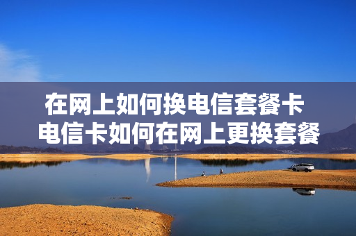 在网上如何换电信套餐卡 电信卡如何在网上更换套餐