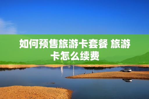 如何预售旅游卡套餐 旅游卡怎么续费