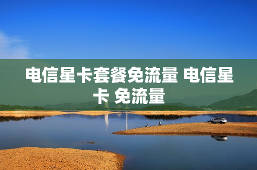 电信星卡套餐免流量 电信星卡 免流量