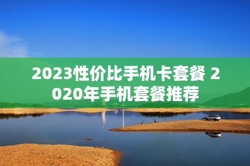 2023性价比手机卡套餐 2020年手机套餐推荐