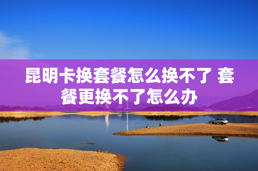 昆明卡换套餐怎么换不了 套餐更换不了怎么办