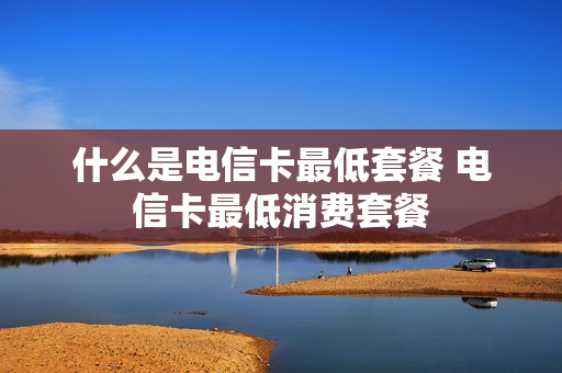 什么是电信卡最低套餐 电信卡最低消费套餐