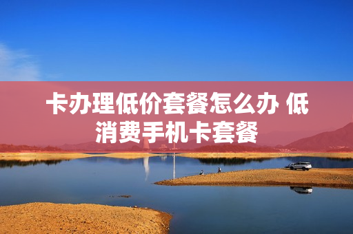 卡办理低价套餐怎么办 低消费手机卡套餐